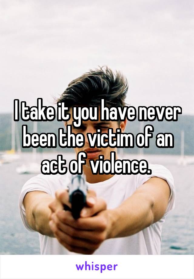 I take it you have never been the victim of an act of violence. 