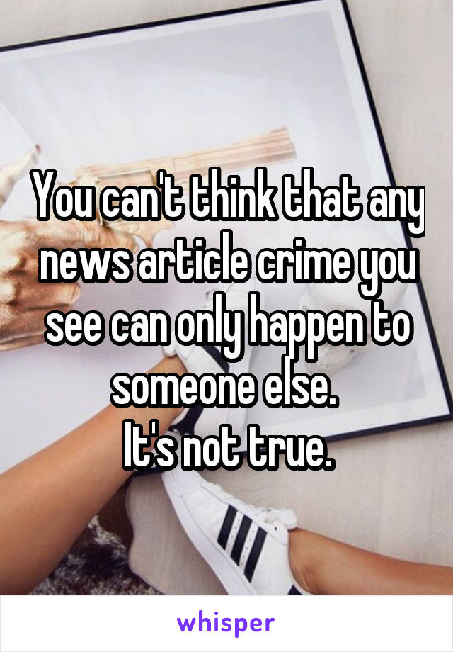 You can't think that any news article crime you see can only happen to someone else. 
It's not true.