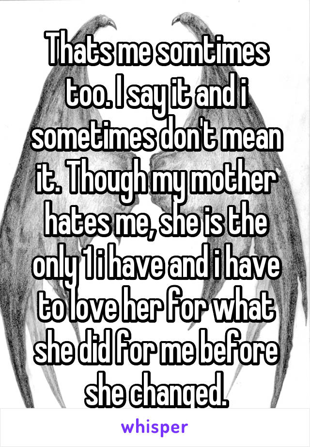 Thats me somtimes too. I say it and i sometimes don't mean it. Though my mother hates me, she is the only 1 i have and i have to love her for what she did for me before she changed.