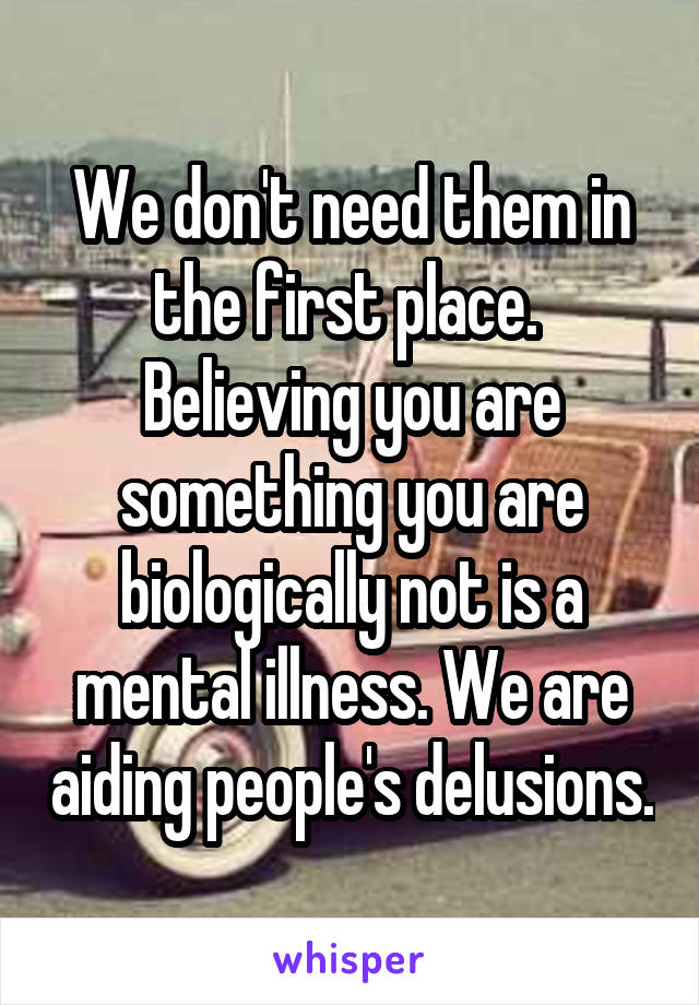 We don't need them in the first place.  Believing you are something you are biologically not is a mental illness. We are aiding people's delusions.