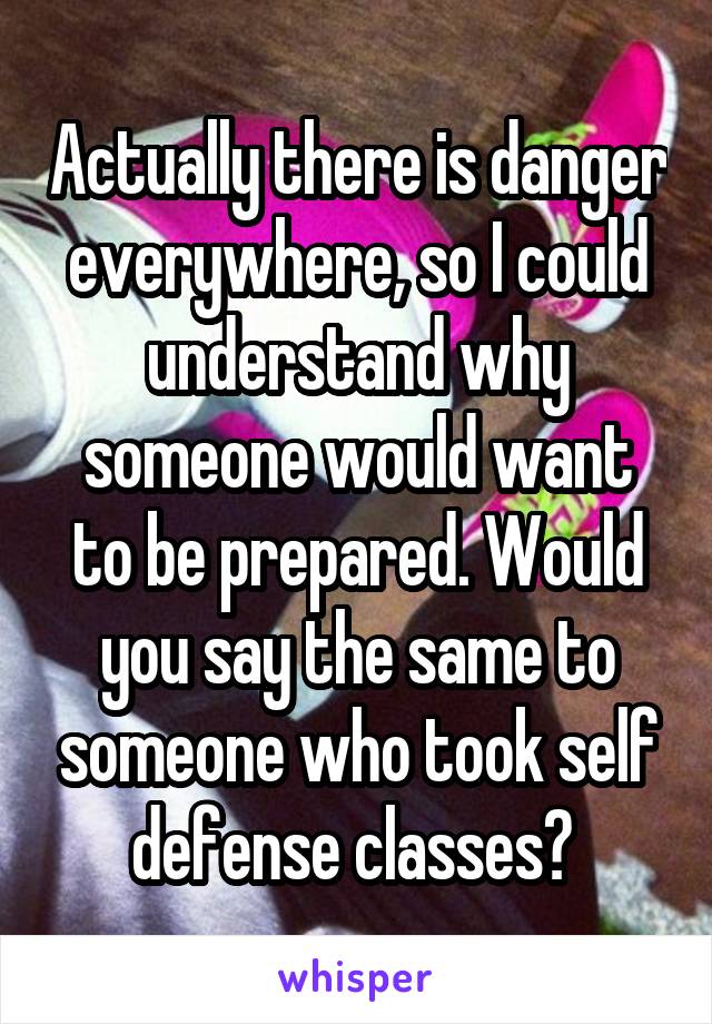 Actually there is danger everywhere, so I could understand why someone would want to be prepared. Would you say the same to someone who took self defense classes? 