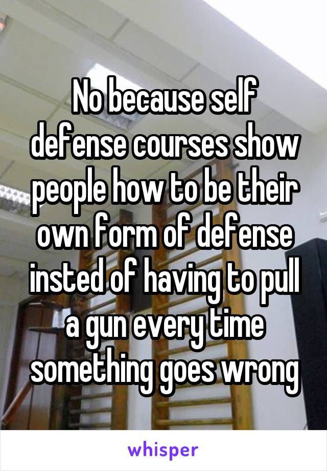 No because self defense courses show people how to be their own form of defense insted of having to pull a gun every time something goes wrong