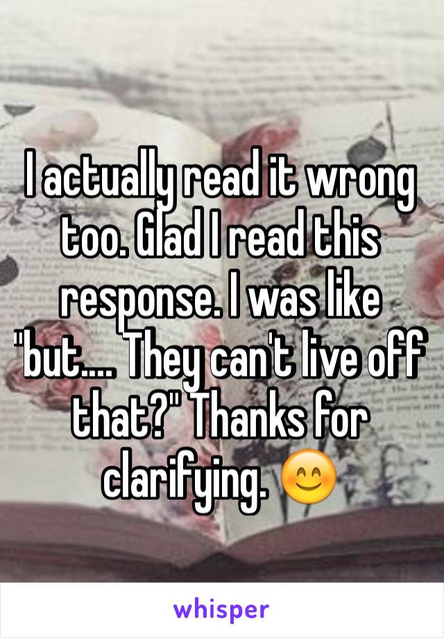 I actually read it wrong too. Glad I read this response. I was like "but.... They can't live off that?" Thanks for clarifying. 😊