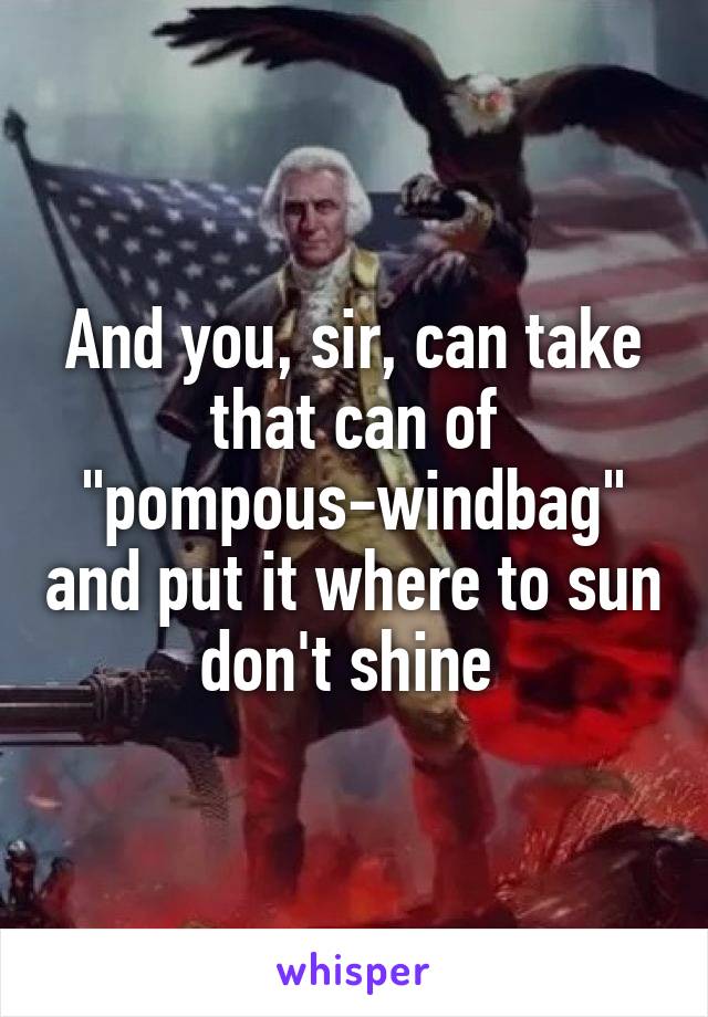 And you, sir, can take that can of "pompous-windbag" and put it where to sun don't shine 