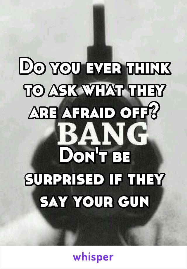 Do you ever think to ask what they are afraid off?

Don't be surprised if they say your gun