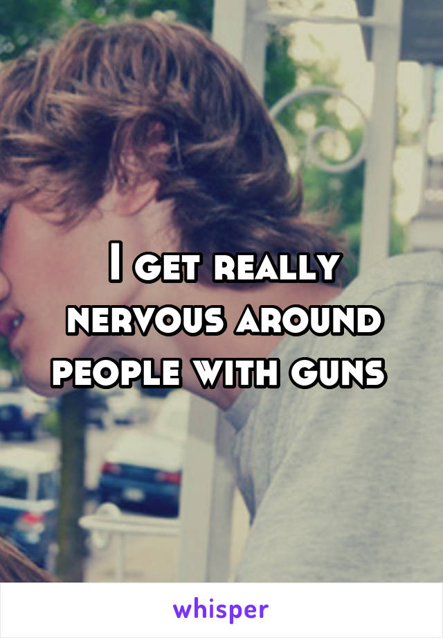 I get really nervous around people with guns 