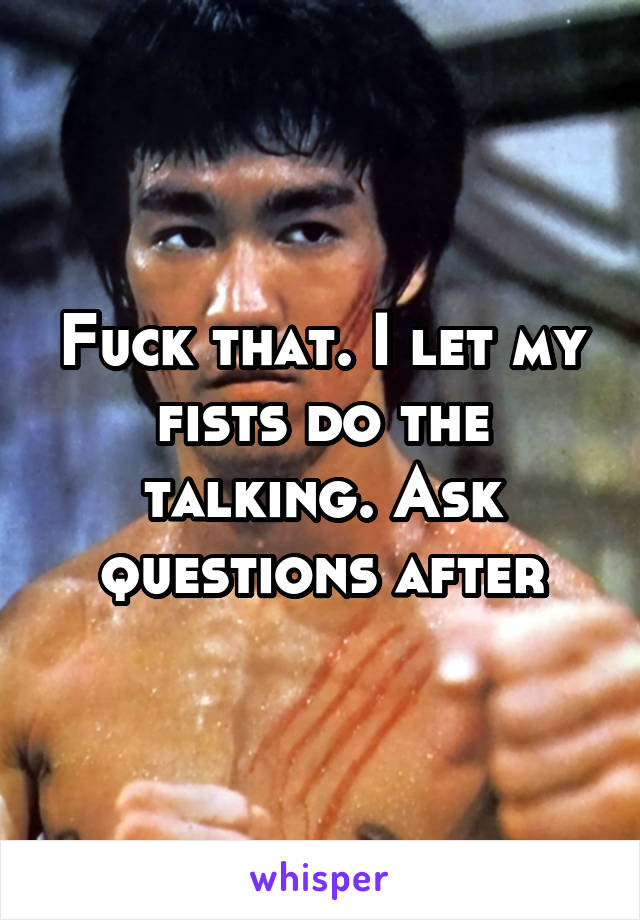 Fuck that. I let my fists do the talking. Ask questions after