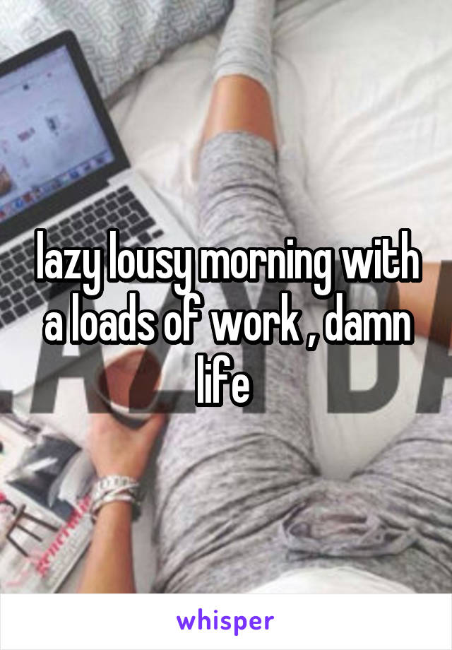 lazy lousy morning with a loads of work , damn life 