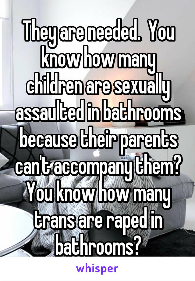 They are needed.  You know how many children are sexually assaulted in bathrooms because their parents can't accompany them? You know how many trans are raped in bathrooms?