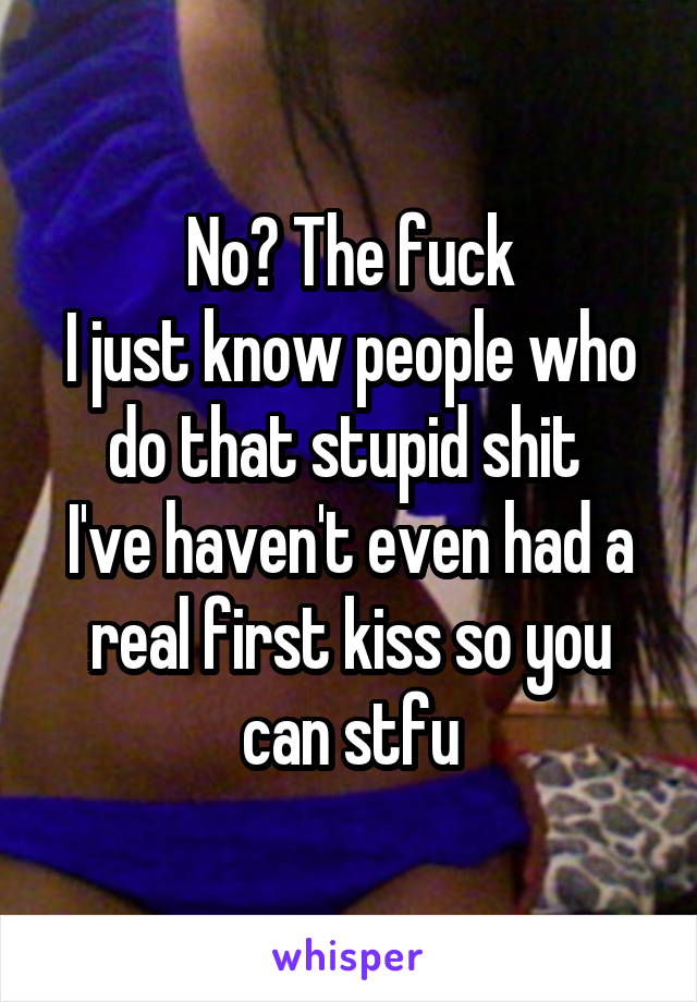 No? The fuck
I just know people who do that stupid shit 
I've haven't even had a real first kiss so you can stfu