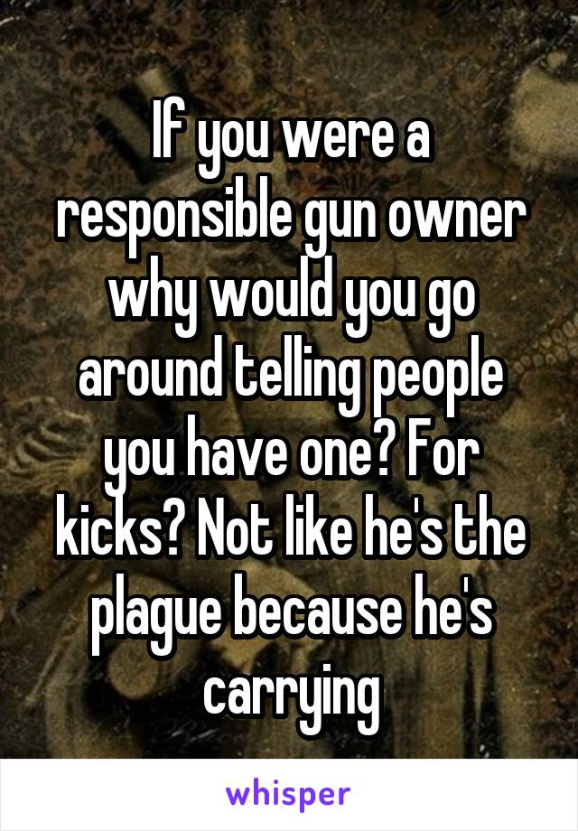 If you were a responsible gun owner why would you go around telling people you have one? For kicks? Not like he's the plague because he's carrying