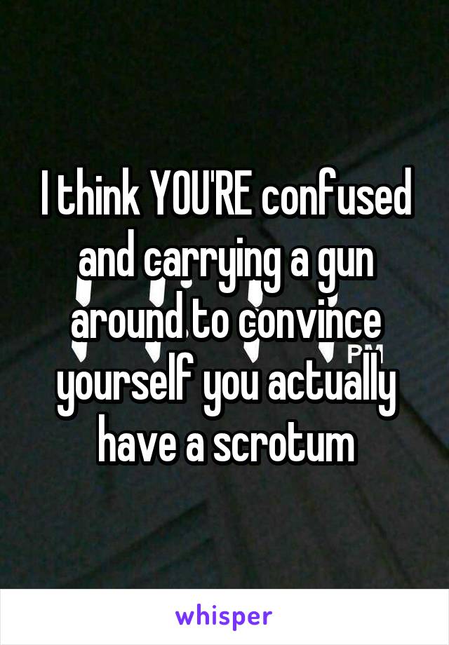 I think YOU'RE confused and carrying a gun around to convince yourself you actually have a scrotum