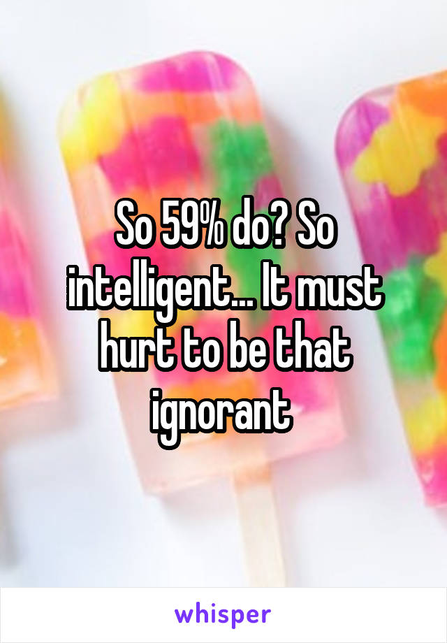 So 59% do? So intelligent... It must hurt to be that ignorant 