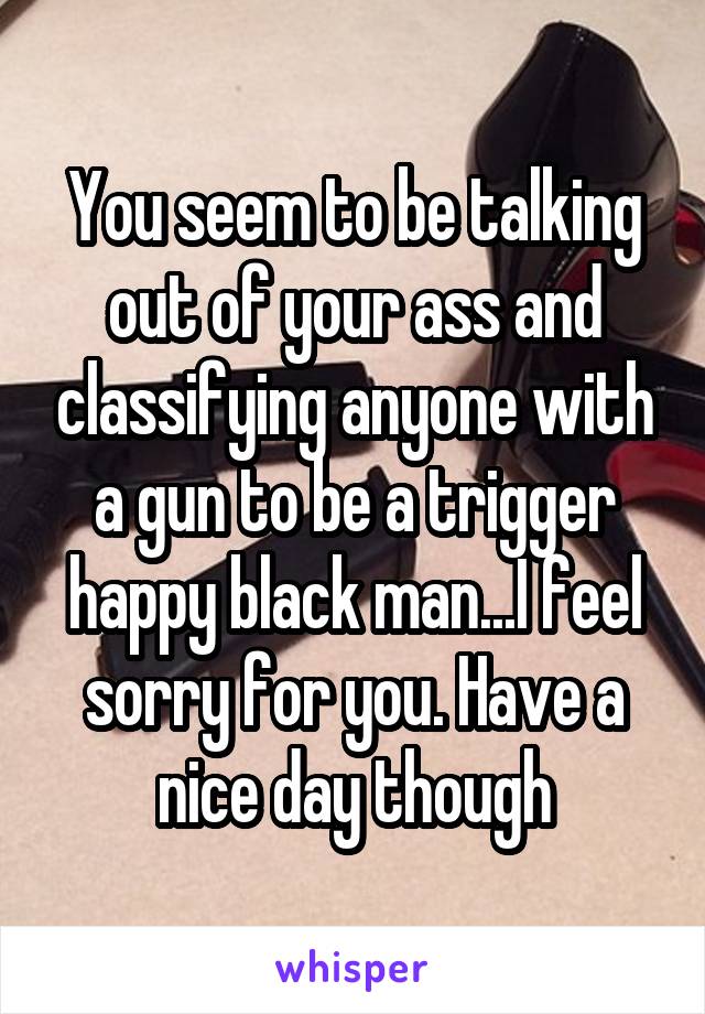 You seem to be talking out of your ass and classifying anyone with a gun to be a trigger happy black man...I feel sorry for you. Have a nice day though