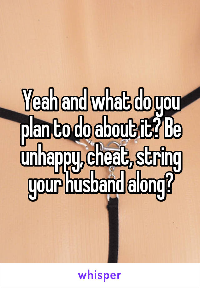 Yeah and what do you plan to do about it? Be unhappy, cheat, string your husband along?