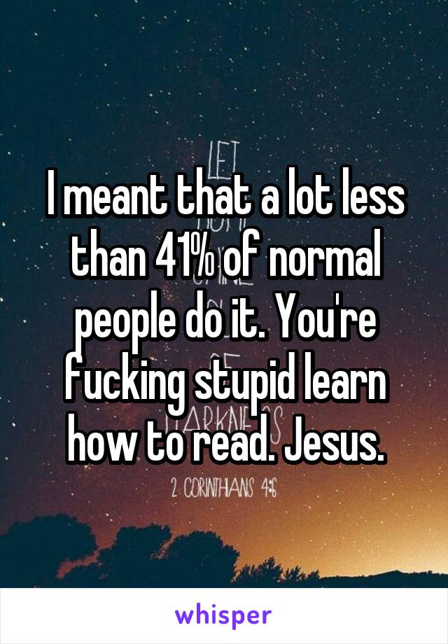 I meant that a lot less than 41% of normal people do it. You're fucking stupid learn how to read. Jesus.