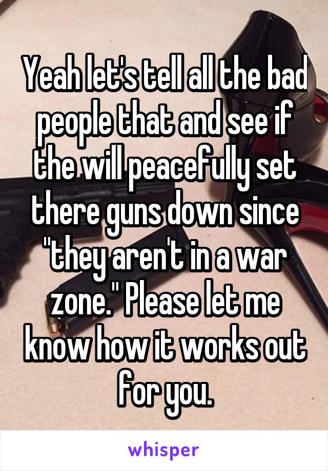 Yeah let's tell all the bad people that and see if the will peacefully set there guns down since "they aren't in a war zone." Please let me know how it works out for you.