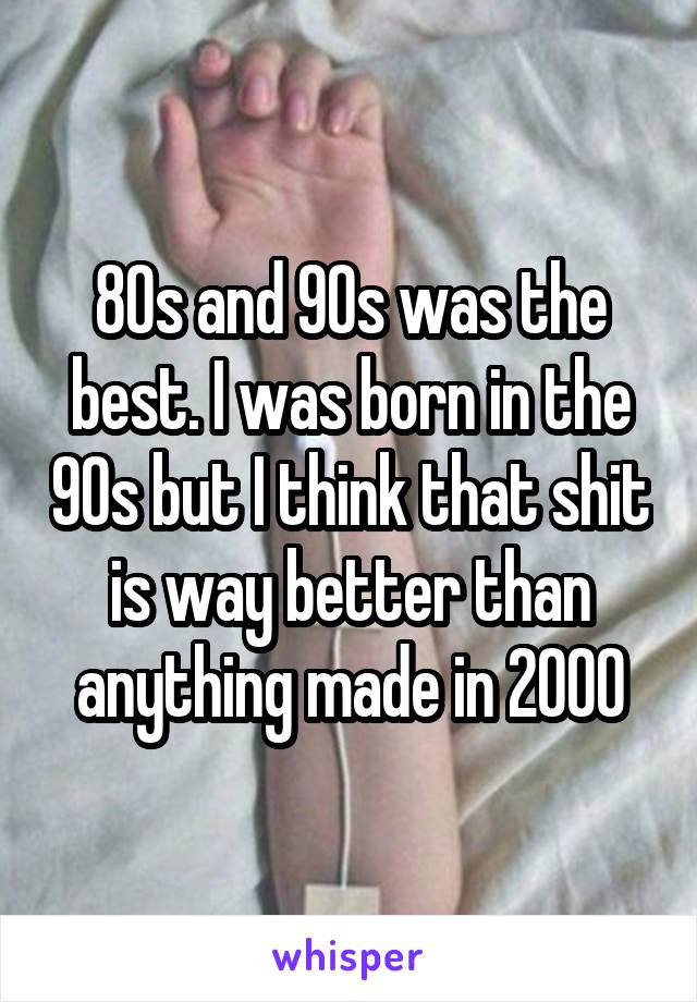 80s and 90s was the best. I was born in the 90s but I think that shit is way better than anything made in 2000