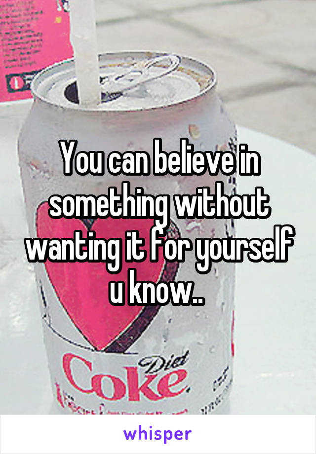 You can believe in something without wanting it for yourself u know.. 