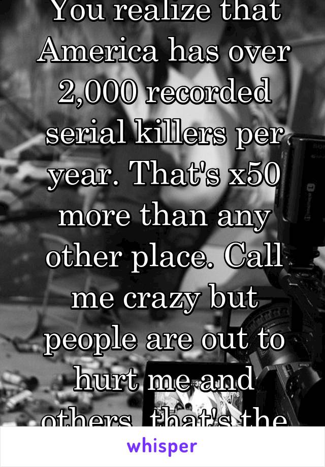 You realize that America has over 2,000 recorded serial killers per year. That's x50 more than any other place. Call me crazy but people are out to hurt me and others, that's the USA way