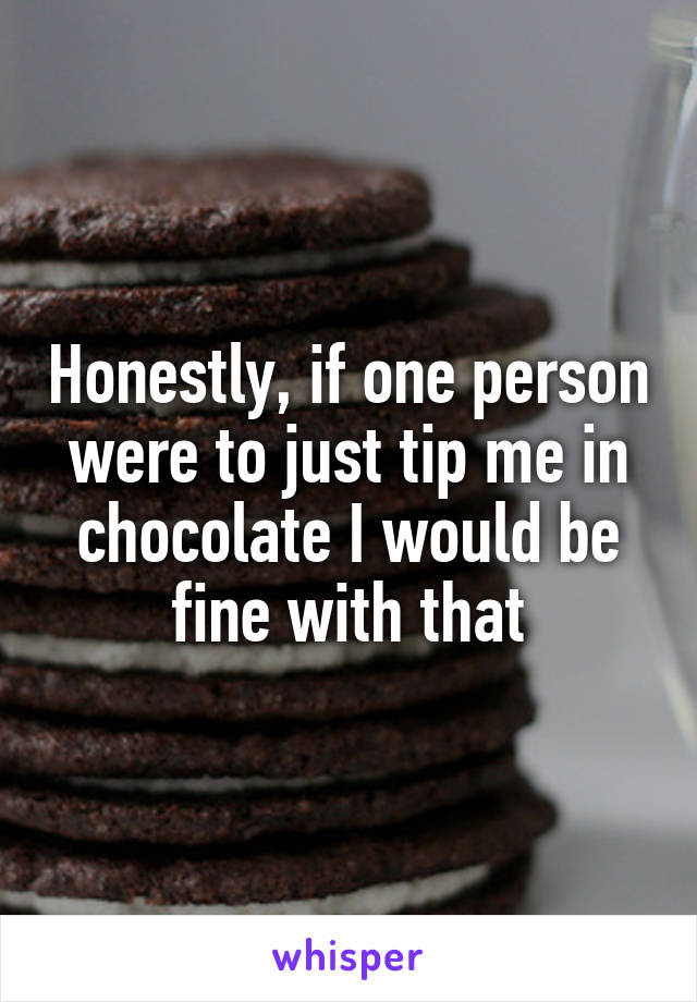 Honestly, if one person were to just tip me in chocolate I would be fine with that