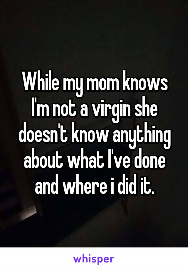 While my mom knows I'm not a virgin she doesn't know anything about what I've done and where i did it.