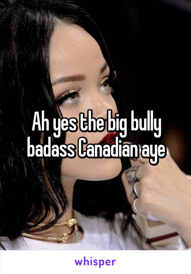 Ah yes the big bully badass Canadian aye