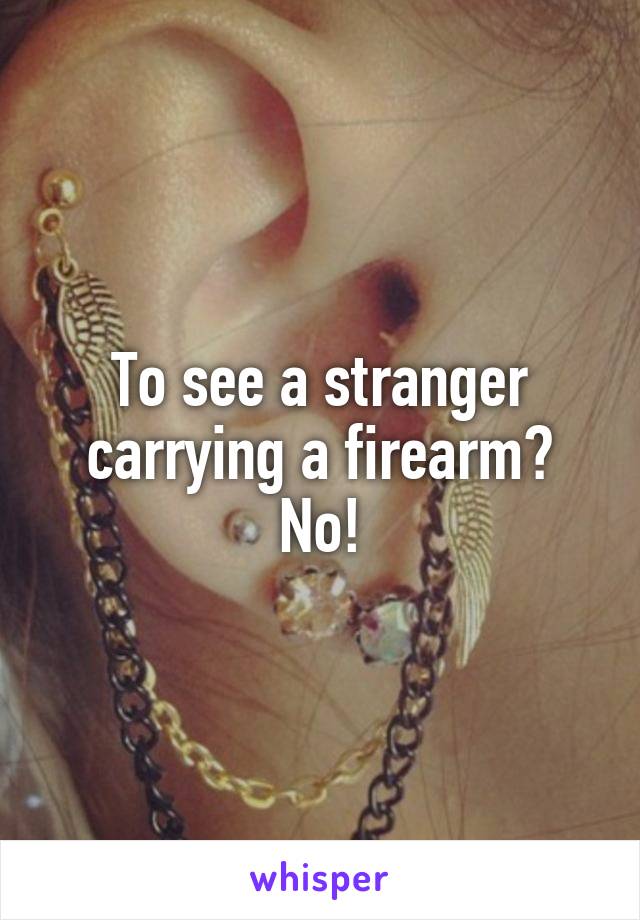 To see a stranger carrying a firearm? No!