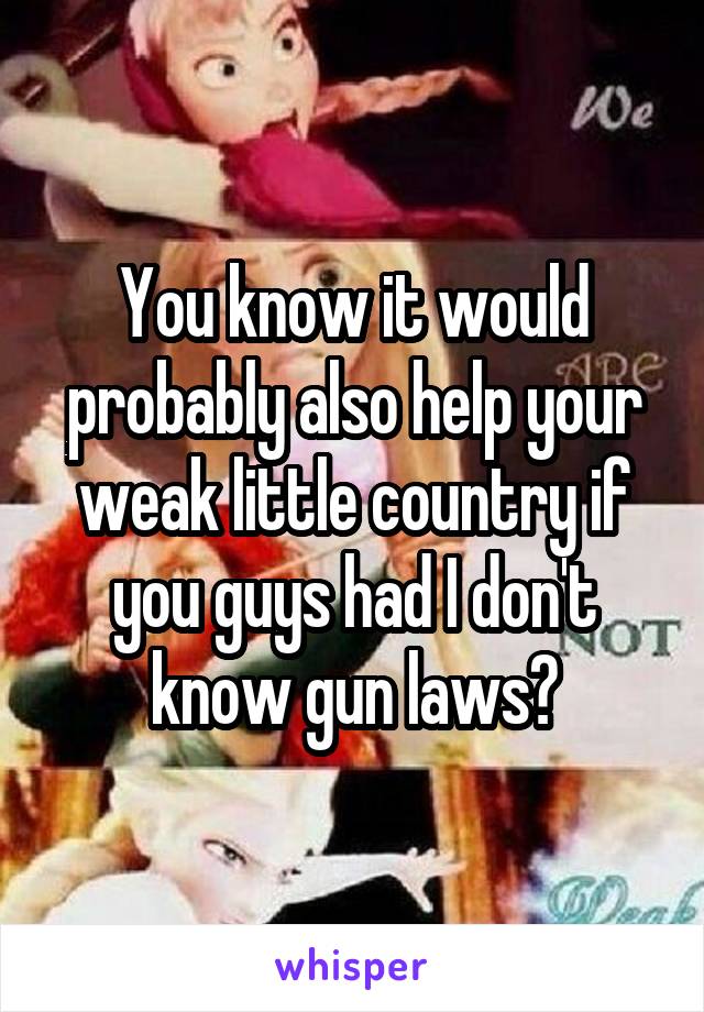 You know it would probably also help your weak little country if you guys had I don't know gun laws?