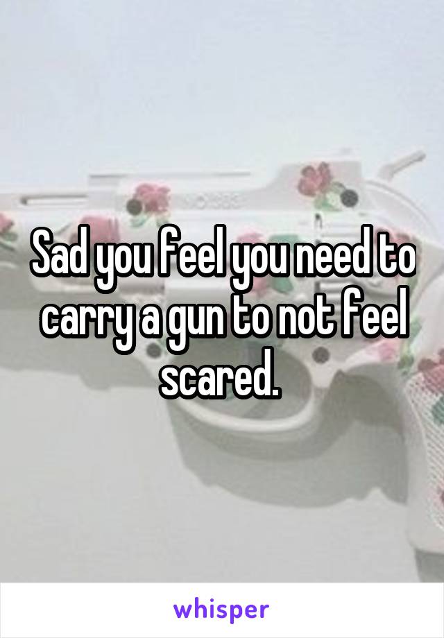 Sad you feel you need to carry a gun to not feel scared. 