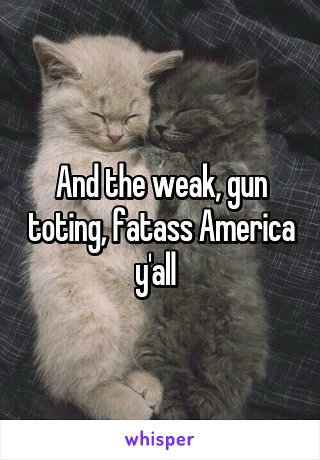 And the weak, gun toting, fatass America y'all  