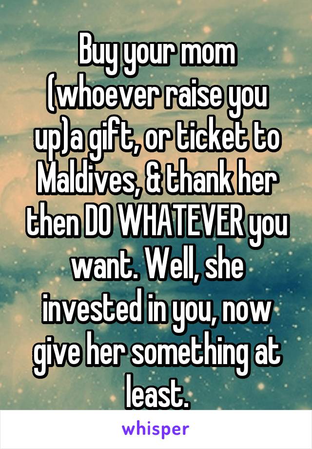 Buy your mom (whoever raise you up)a gift, or ticket to Maldives, & thank her then DO WHATEVER you want. Well, she invested in you, now give her something at least.