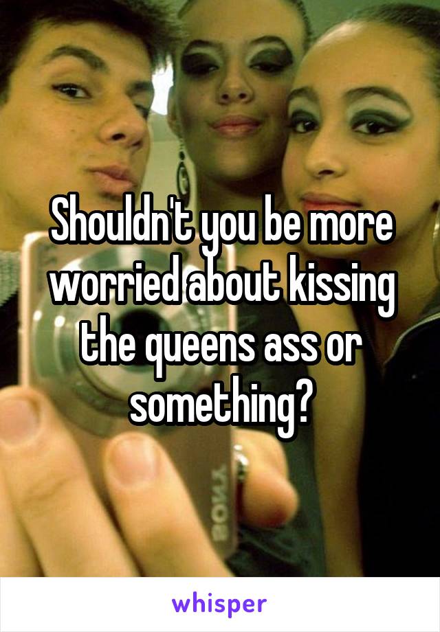 Shouldn't you be more worried about kissing the queens ass or something?