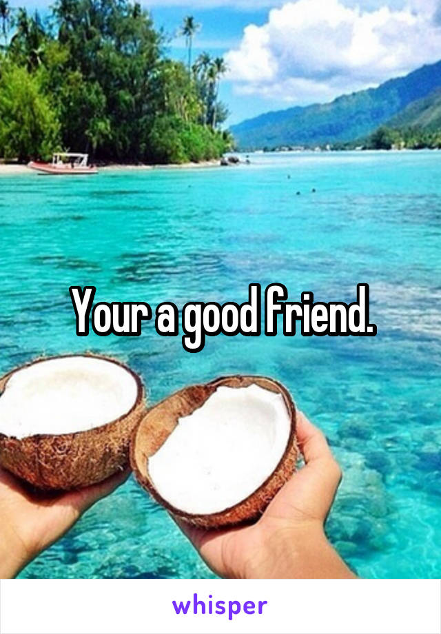 Your a good friend.