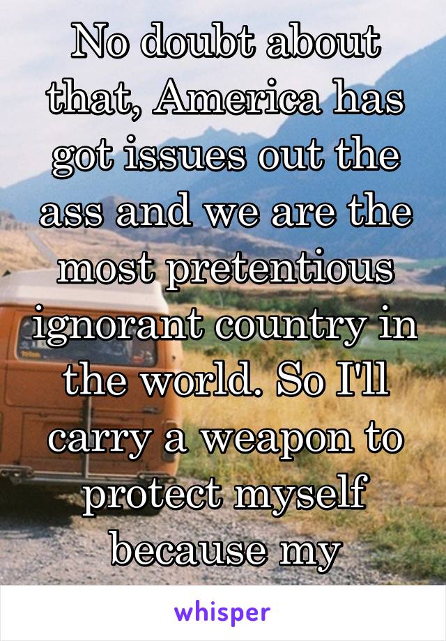 No doubt about that, America has got issues out the ass and we are the most pretentious ignorant country in the world. So I'll carry a weapon to protect myself because my country won't do it