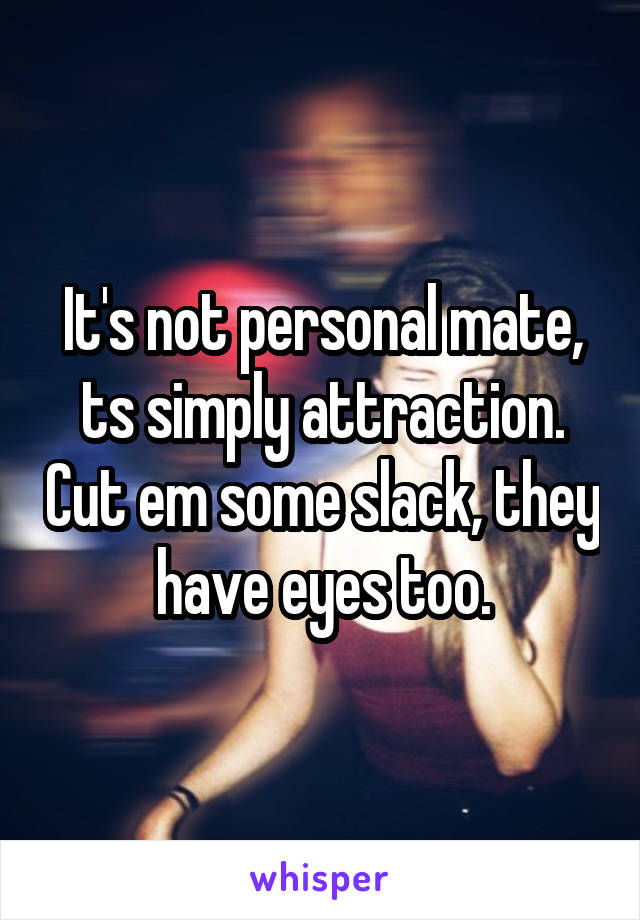 It's not personal mate, ts simply attraction. Cut em some slack, they have eyes too.