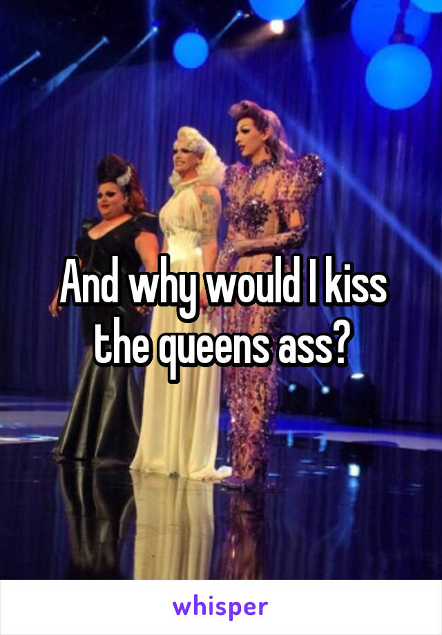 And why would I kiss the queens ass?