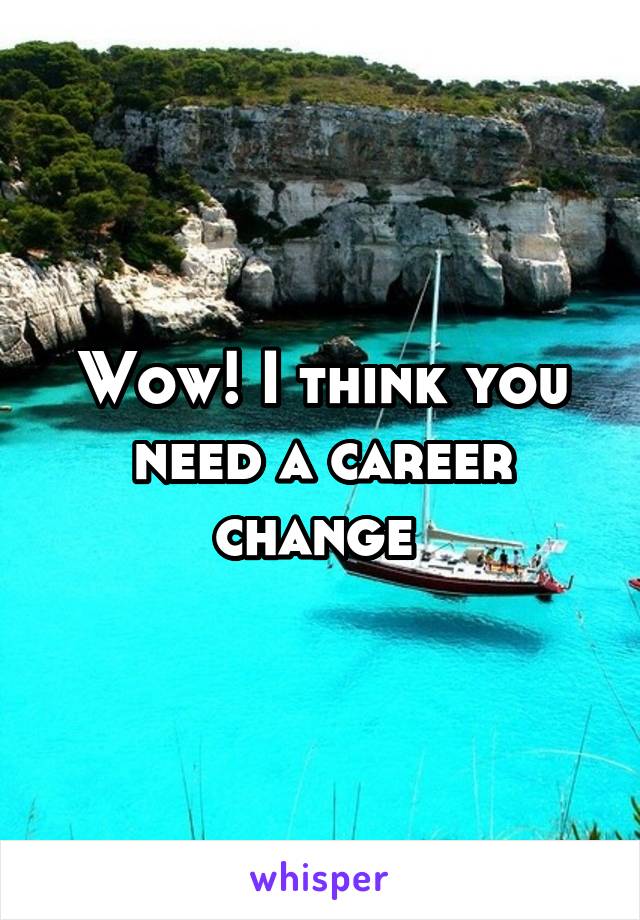 Wow! I think you need a career change 