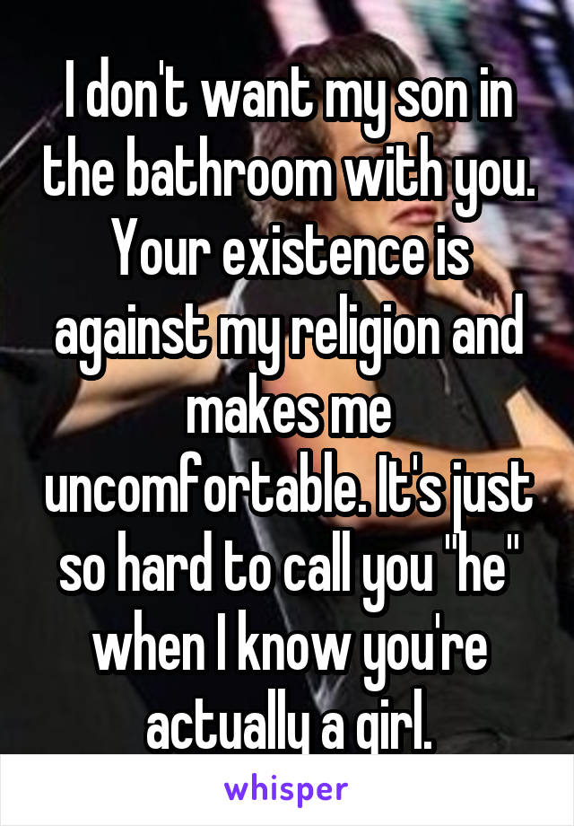 I don't want my son in the bathroom with you. Your existence is against my religion and makes me uncomfortable. It's just so hard to call you "he" when I know you're actually a girl.