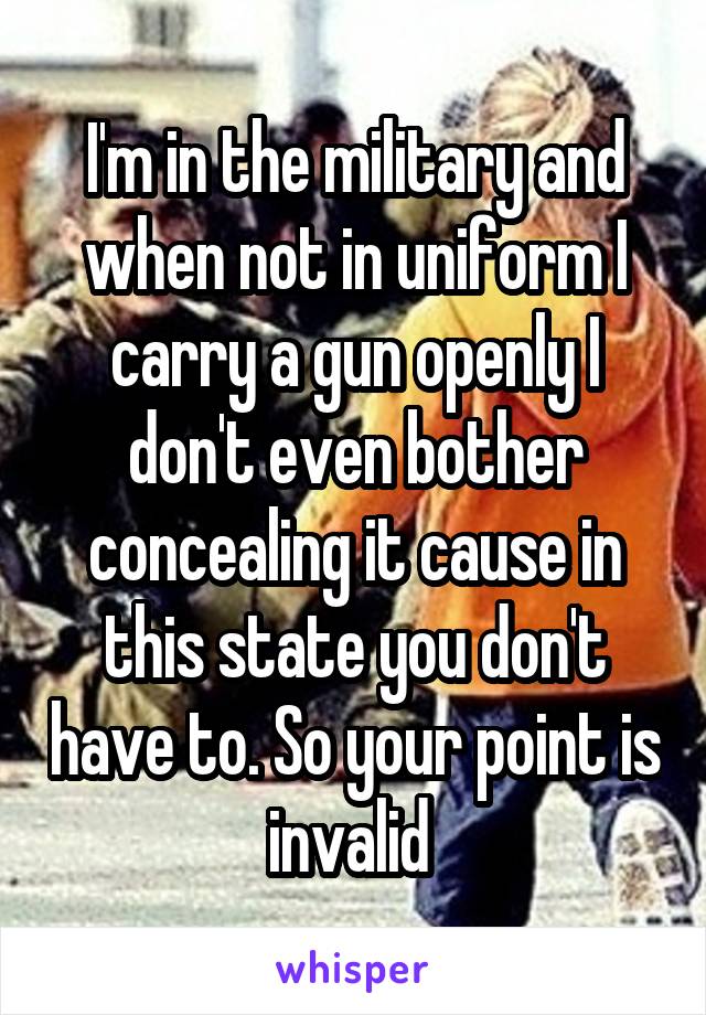 I'm in the military and when not in uniform I carry a gun openly I don't even bother concealing it cause in this state you don't have to. So your point is invalid 