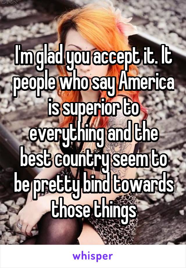 I'm glad you accept it. It people who say America is superior to everything and the best country seem to be pretty bind towards those things