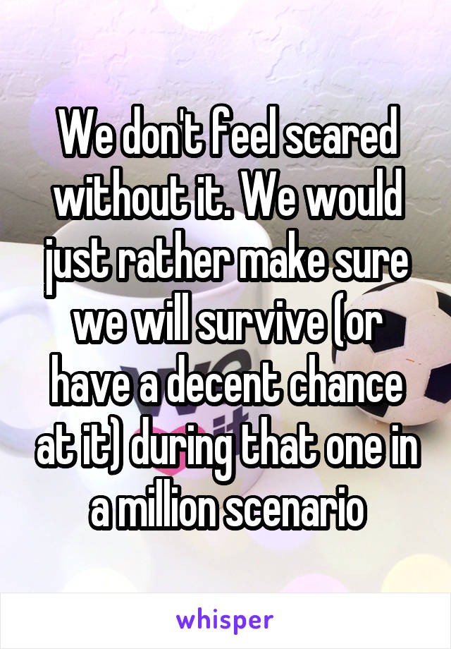 We don't feel scared without it. We would just rather make sure we will survive (or have a decent chance at it) during that one in a million scenario