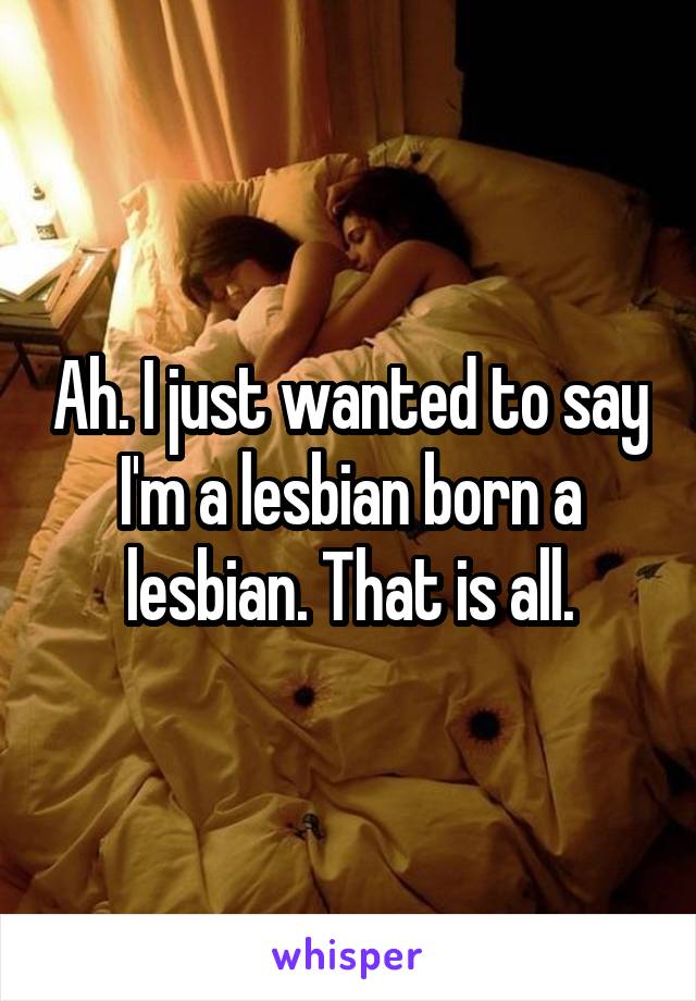 Ah. I just wanted to say I'm a lesbian born a lesbian. That is all.