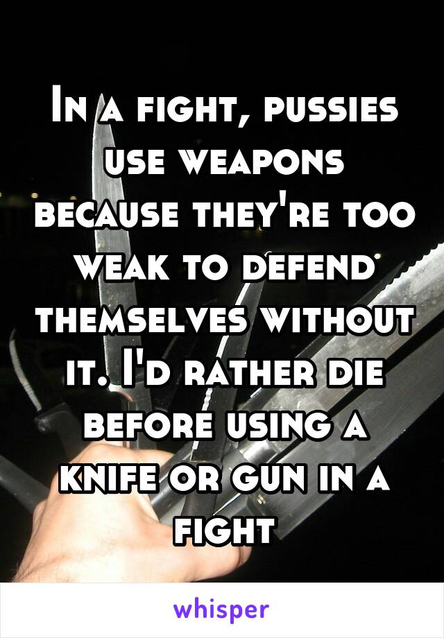 In a fight, pussies use weapons because they're too weak to defend themselves without it. I'd rather die before using a knife or gun in a fight