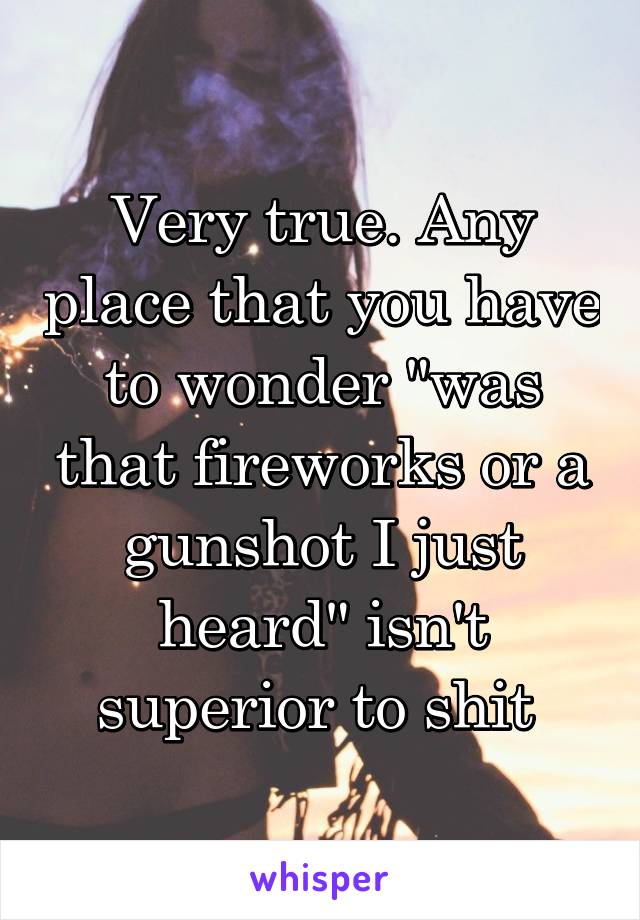 Very true. Any place that you have to wonder "was that fireworks or a gunshot I just heard" isn't superior to shit 