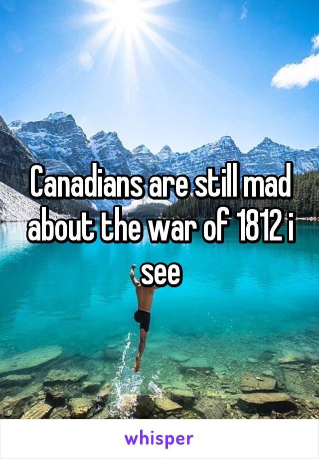 Canadians are still mad about the war of 1812 i see