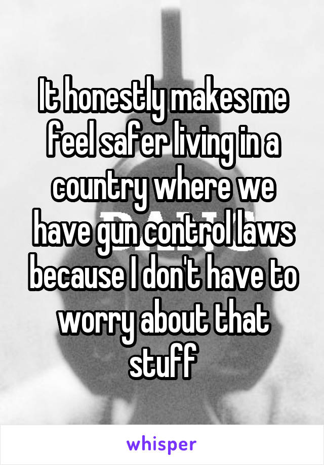 It honestly makes me feel safer living in a country where we have gun control laws because I don't have to worry about that stuff