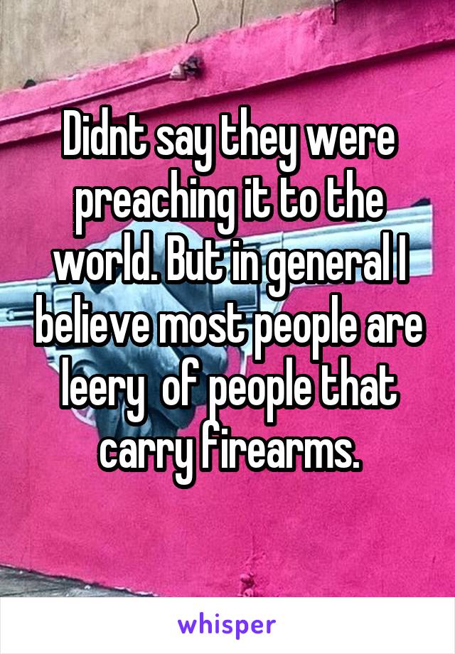 Didnt say they were preaching it to the world. But in general I believe most people are leery  of people that carry firearms.
