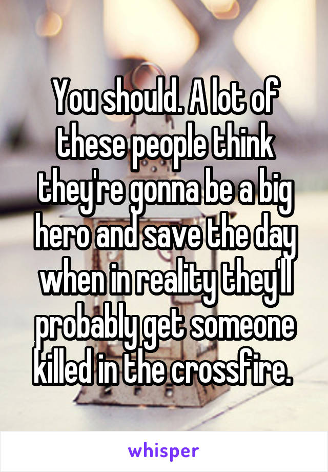 You should. A lot of these people think they're gonna be a big hero and save the day when in reality they'll probably get someone killed in the crossfire. 