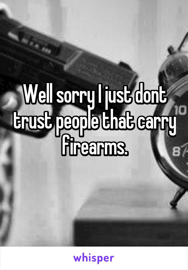 Well sorry I just dont trust people that carry firearms.
